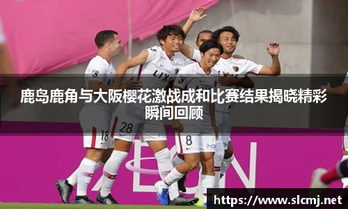 鹿岛鹿角与大阪樱花激战成和比赛结果揭晓精彩瞬间回顾